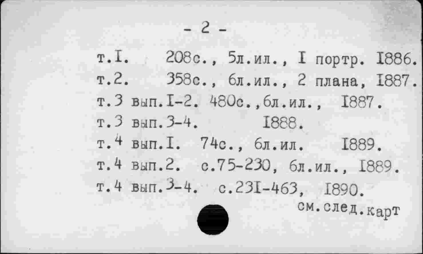 ﻿- 2 -
т.I.	208c., 5л.ил., І портр. 1886.
т.2.	358с., 6л.ил., 2 плана, 1887.
т.З вап.1-2. 480с.,6л.ил., 1887.
т.З вып.3-4.	1888.
т.4 вып.1. 74с., 6л.ил. 1889.
т.4 вып.2. с.75-230, 6л.ил., 1889.
т.4 вып.3-4, с.231-463, 1890.
см.след,карт